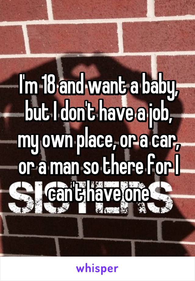 I'm 18 and want a baby, but I don't have a job, my own place, or a car, or a man so there for I can't have one