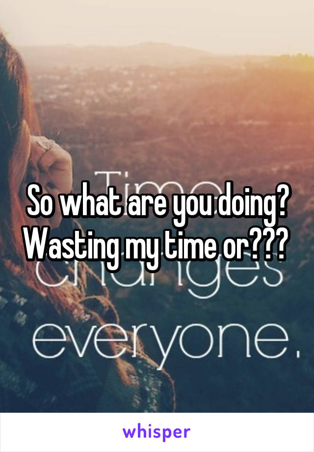So what are you doing? Wasting my time or??? 