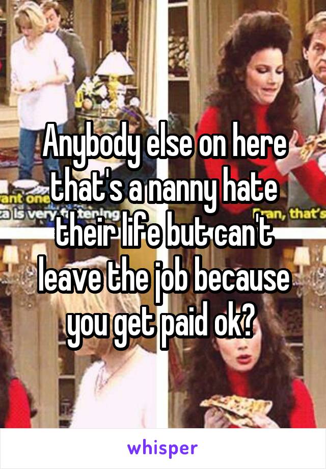 Anybody else on here that's a nanny hate their life but can't leave the job because you get paid ok? 