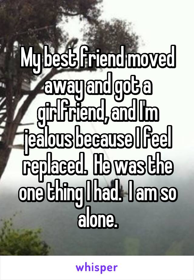 My best friend moved away and got a girlfriend, and I'm jealous because I feel replaced.  He was the one thing I had.  I am so alone.