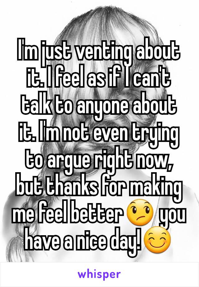 I'm just venting about it. I feel as if I can't talk to anyone about it. I'm not even trying to argue right now, but thanks for making me feel better😞 you have a nice day!😊