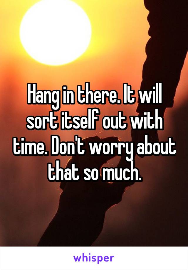 Hang in there. It will sort itself out with time. Don't worry about that so much.