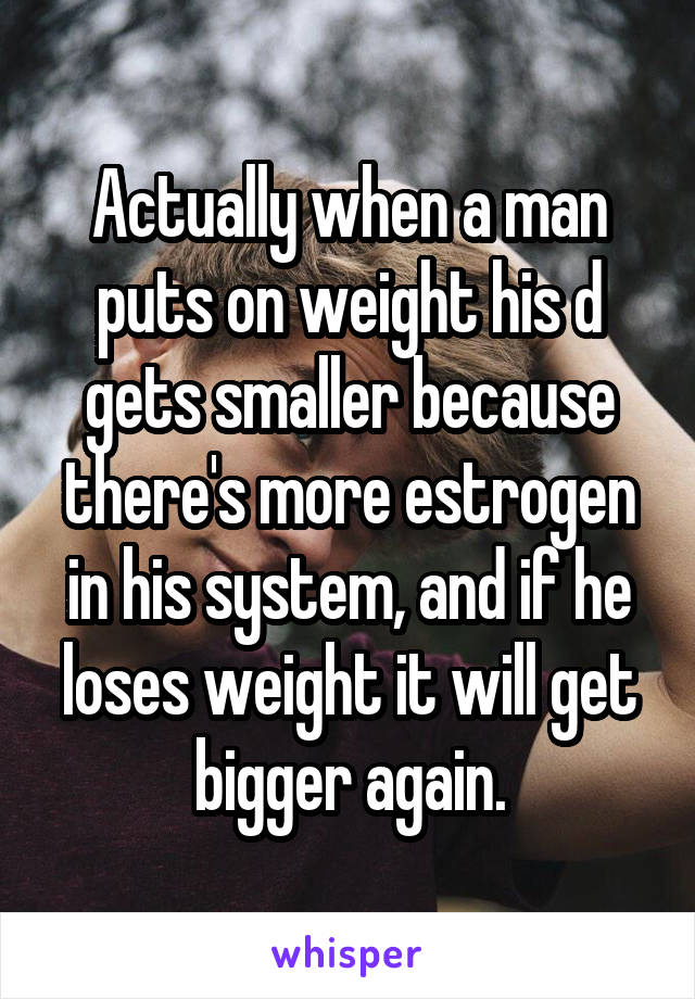 Actually when a man puts on weight his d gets smaller because there's more estrogen in his system, and if he loses weight it will get bigger again.