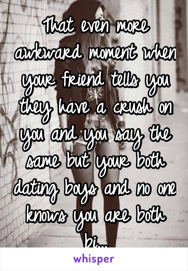 That even more awkward moment when your friend tells you they have a crush on you and you say the same but your both dating boys and no one knows you are both bi...