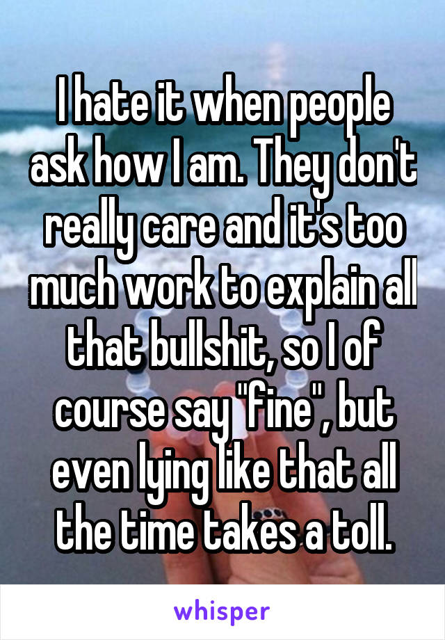 I hate it when people ask how I am. They don't really care and it's too much work to explain all that bullshit, so I of course say "fine", but even lying like that all the time takes a toll.