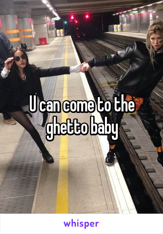 U can come to the ghetto baby