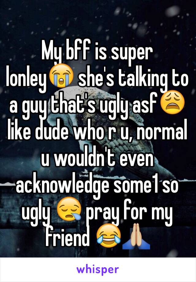 My bff is super lonley😭 she's talking to a guy that's ugly asf😩 like dude who r u, normal u wouldn't even acknowledge some1 so ugly 😪 pray for my friend 😂🙏🏼