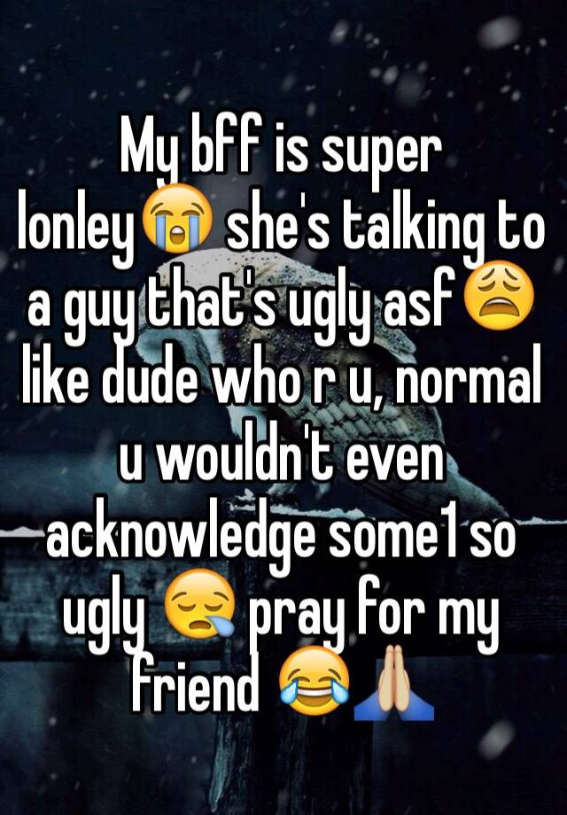 My bff is super lonley😭 she's talking to a guy that's ugly asf😩 like dude who r u, normal u wouldn't even acknowledge some1 so ugly 😪 pray for my friend 😂🙏🏼