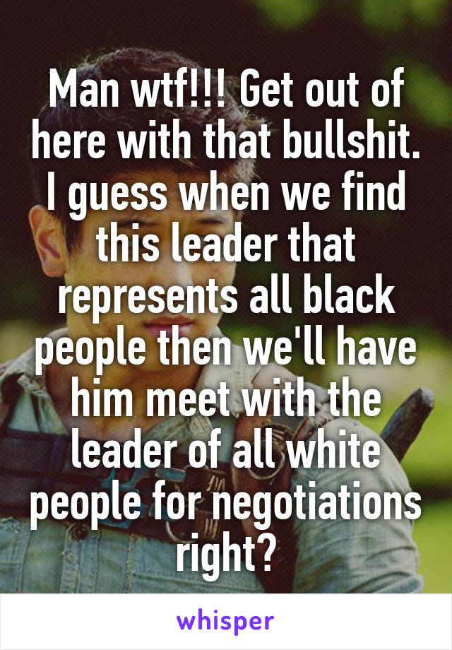 Man wtf!!! Get out of here with that bullshit. I guess when we find this leader that represents all black people then we'll have him meet with the leader of all white people for negotiations right?