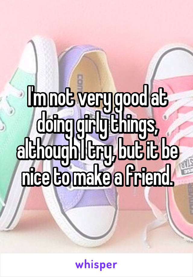 I'm not very good at doing girly things, although I try, but it be nice to make a friend.