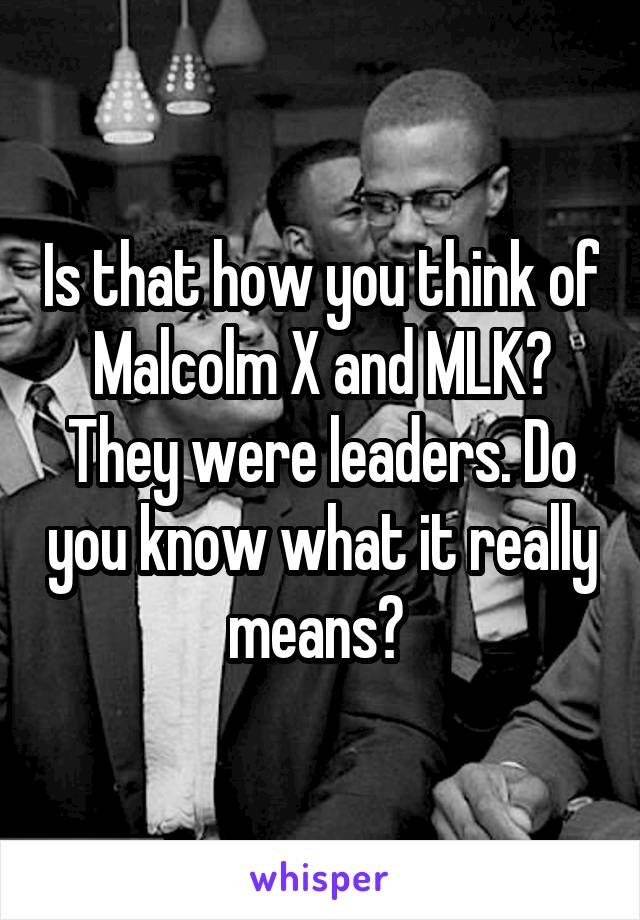 Is that how you think of Malcolm X and MLK? They were leaders. Do you know what it really means? 
