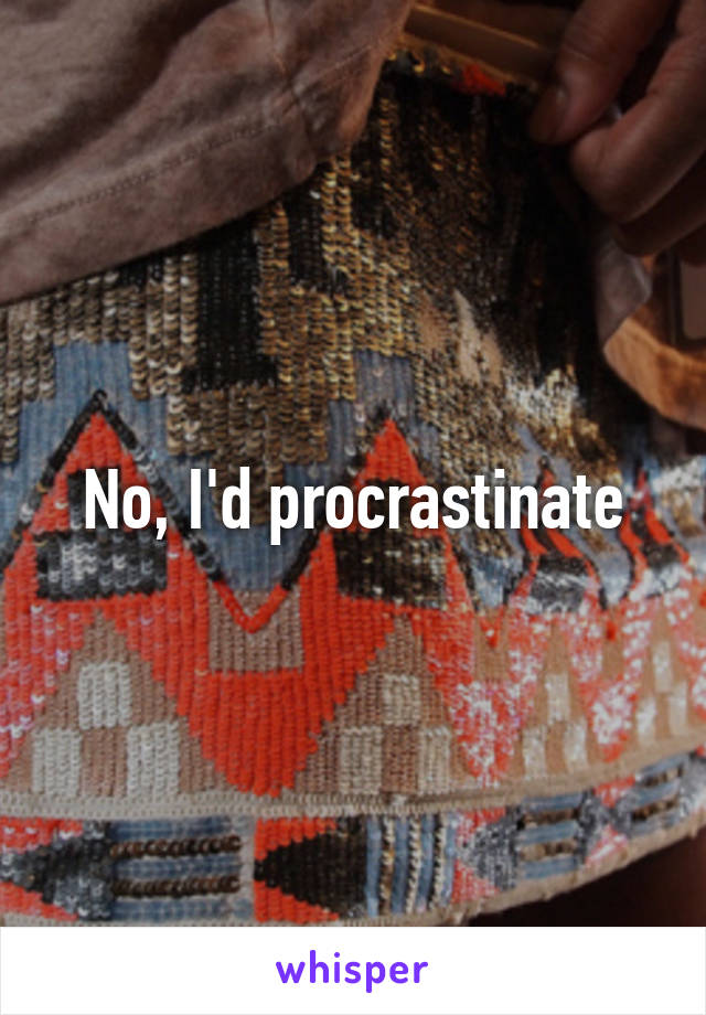 No, I'd procrastinate