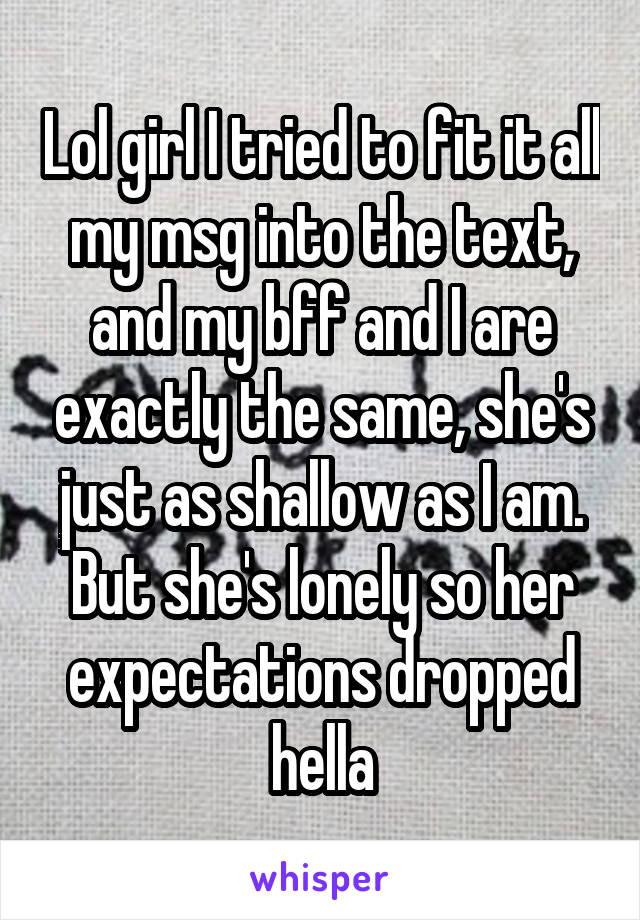 Lol girl I tried to fit it all my msg into the text, and my bff and I are exactly the same, she's just as shallow as I am. But she's lonely so her expectations dropped hella