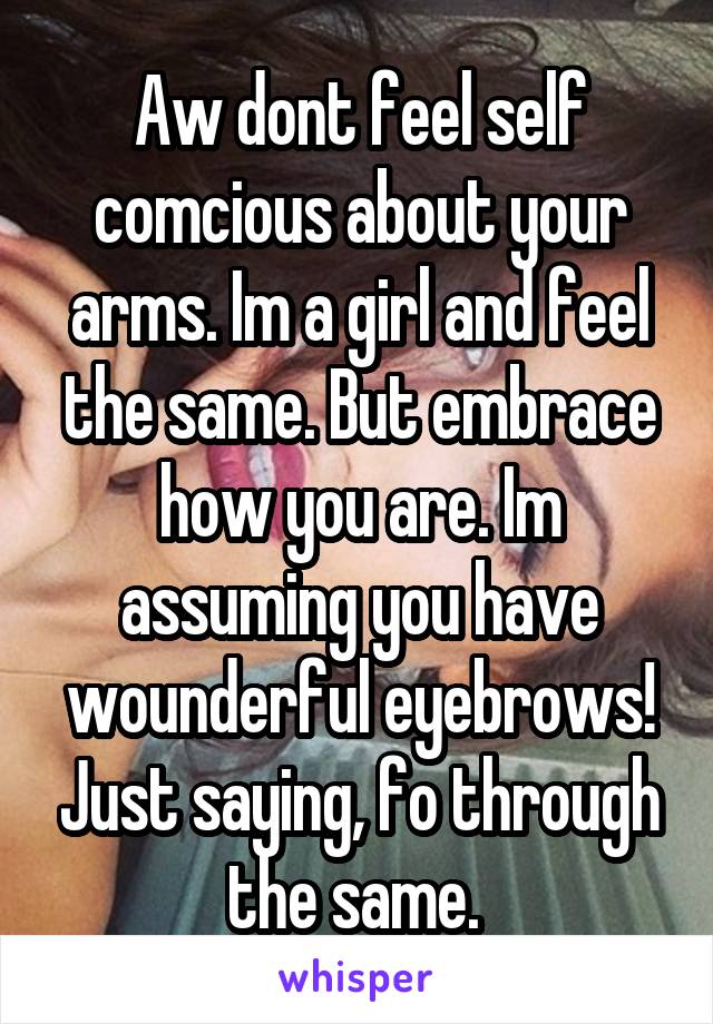 Aw dont feel self comcious about your arms. Im a girl and feel the same. But embrace how you are. Im assuming you have wounderful eyebrows! Just saying, fo through the same. 