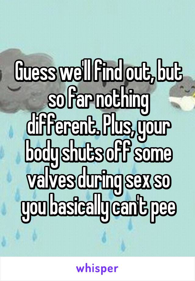 Guess we'll find out, but so far nothing different. Plus, your body shuts off some valves during sex so you basically can't pee