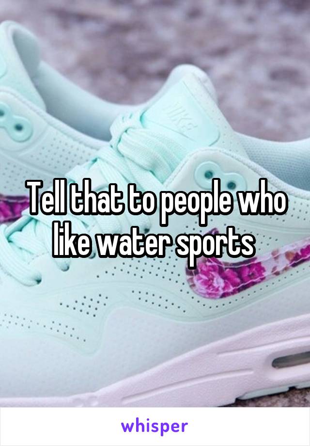 Tell that to people who like water sports 