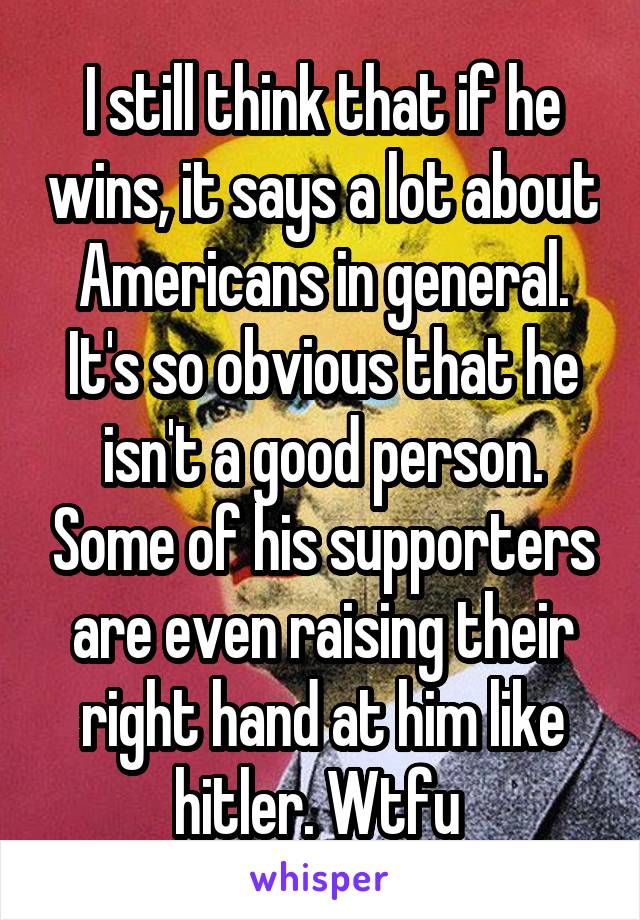 I still think that if he wins, it says a lot about Americans in general. It's so obvious that he isn't a good person. Some of his supporters are even raising their right hand at him like hitler. Wtfu 