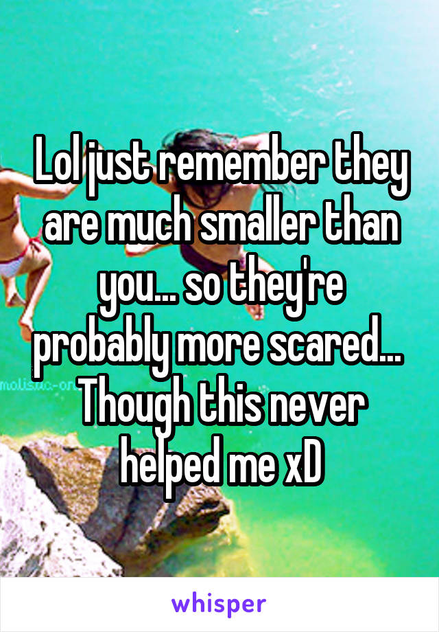 Lol just remember they are much smaller than you... so they're probably more scared... 
Though this never helped me xD