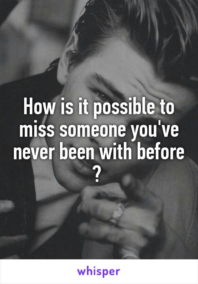 How is it possible to miss someone you've never been with before ? 