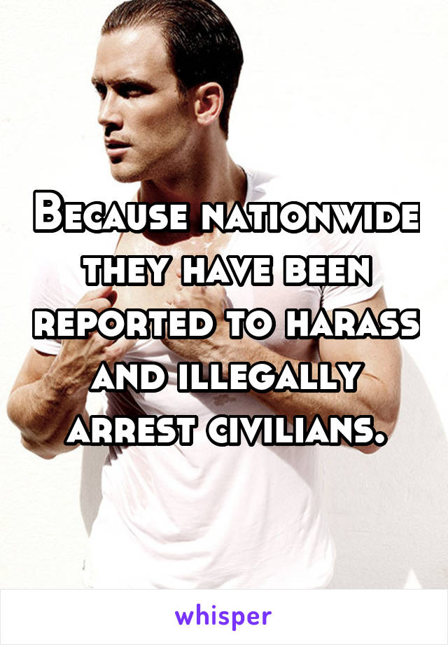 Because nationwide they have been reported to harass and illegally arrest civilians.