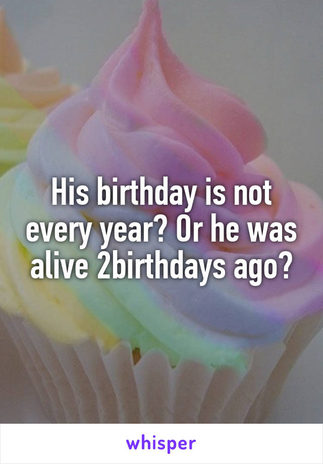 His birthday is not every year? Or he was alive 2birthdays ago?