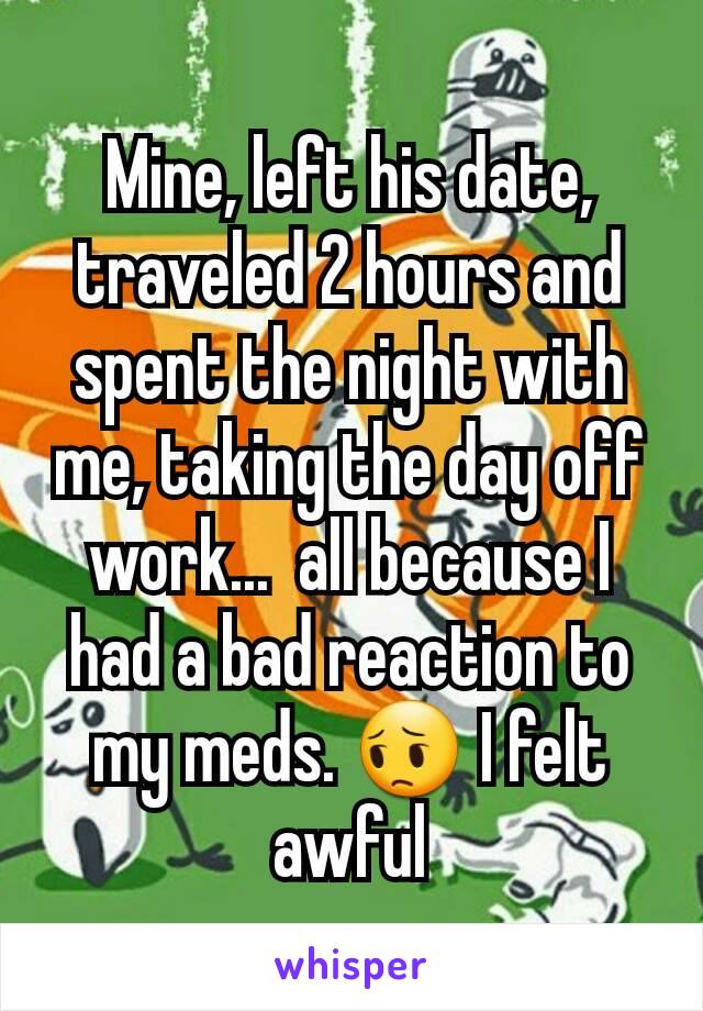 Mine, left his date, traveled 2 hours and spent the night with me, taking the day off work...  all because I had a bad reaction to my meds. 😔 I felt awful