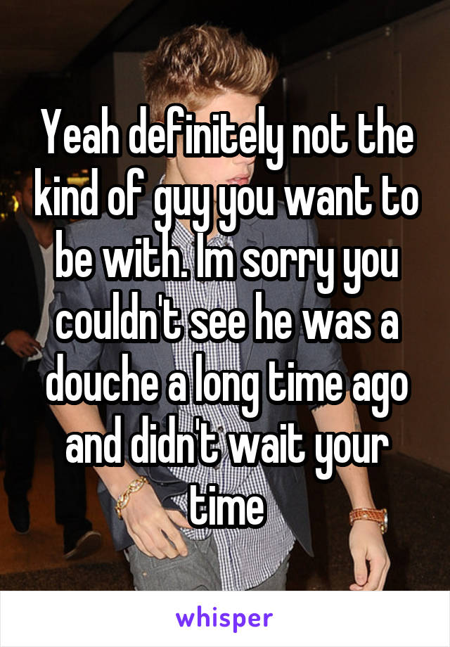 Yeah definitely not the kind of guy you want to be with. Im sorry you couldn't see he was a douche a long time ago and didn't wait your time