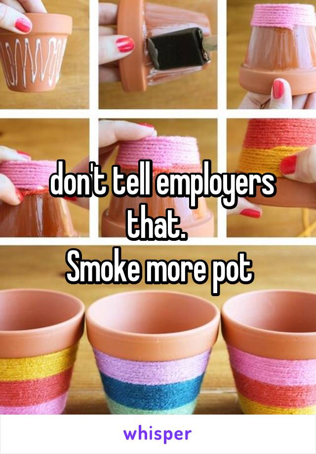  don't tell employers that. 
Smoke more pot