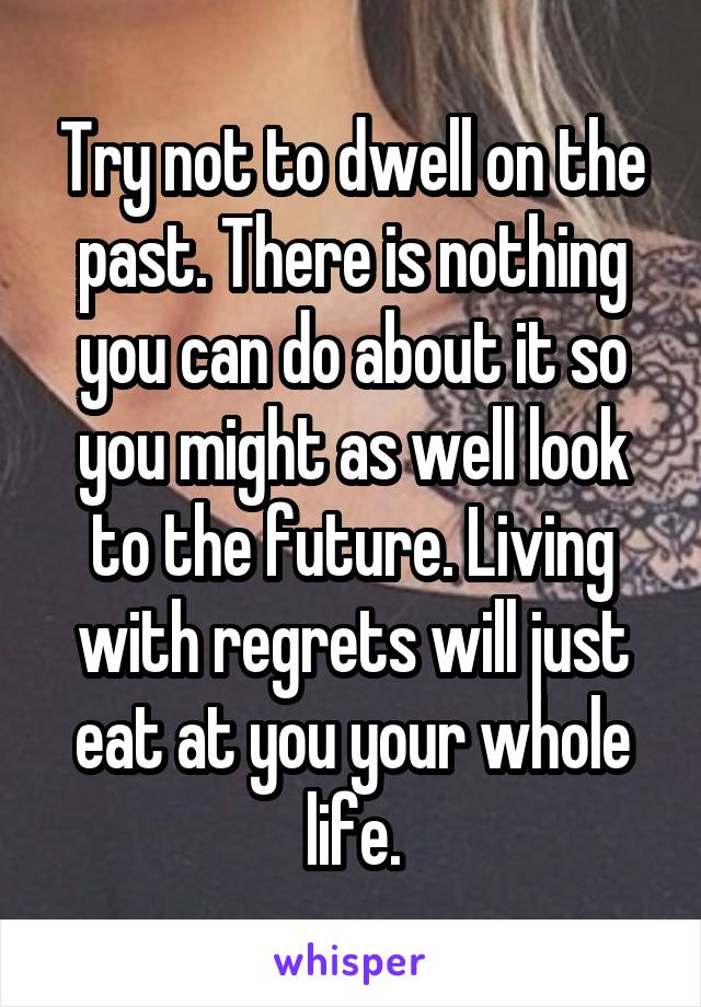 Try not to dwell on the past. There is nothing you can do about it so you might as well look to the future. Living with regrets will just eat at you your whole life.