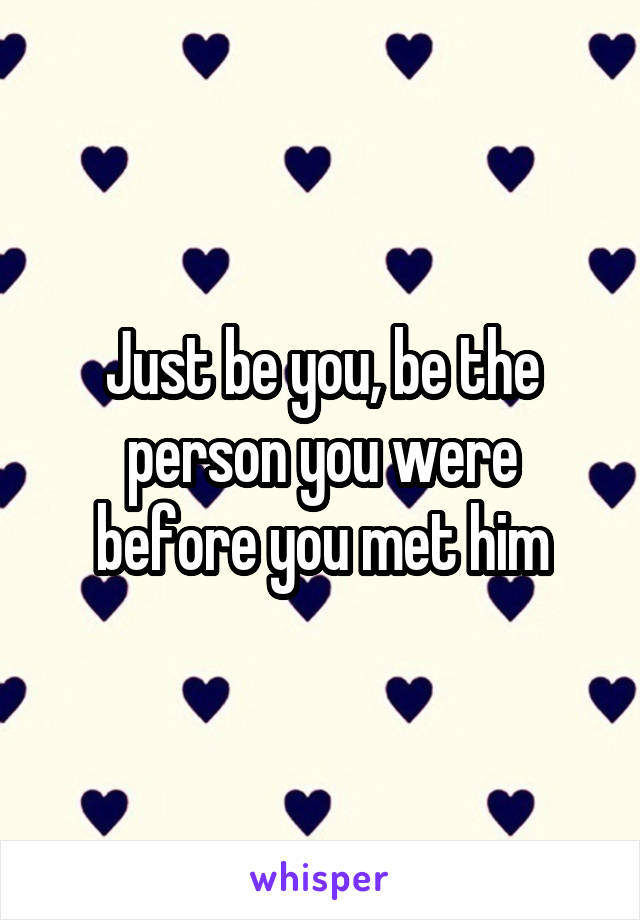 Just be you, be the person you were before you met him