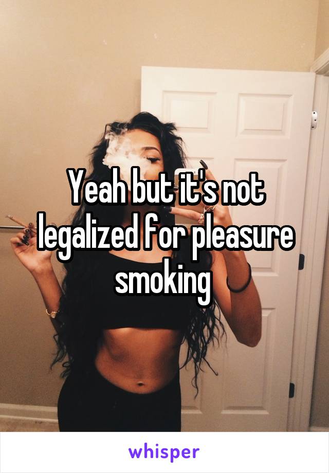 Yeah but it's not legalized for pleasure smoking 