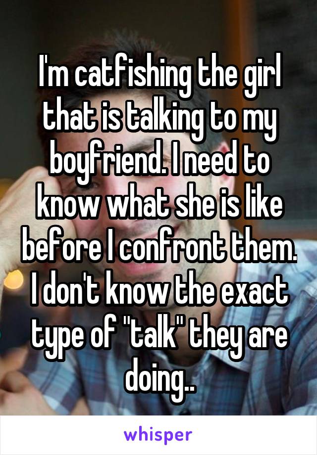 I'm catfishing the girl that is talking to my boyfriend. I need to know what she is like before I confront them. I don't know the exact type of "talk" they are doing..