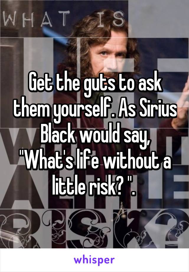 Get the guts to ask them yourself. As Sirius Black would say, "What's life without a little risk? ". 