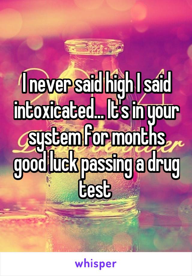 I never said high I said intoxicated... It's in your system for months good luck passing a drug test 