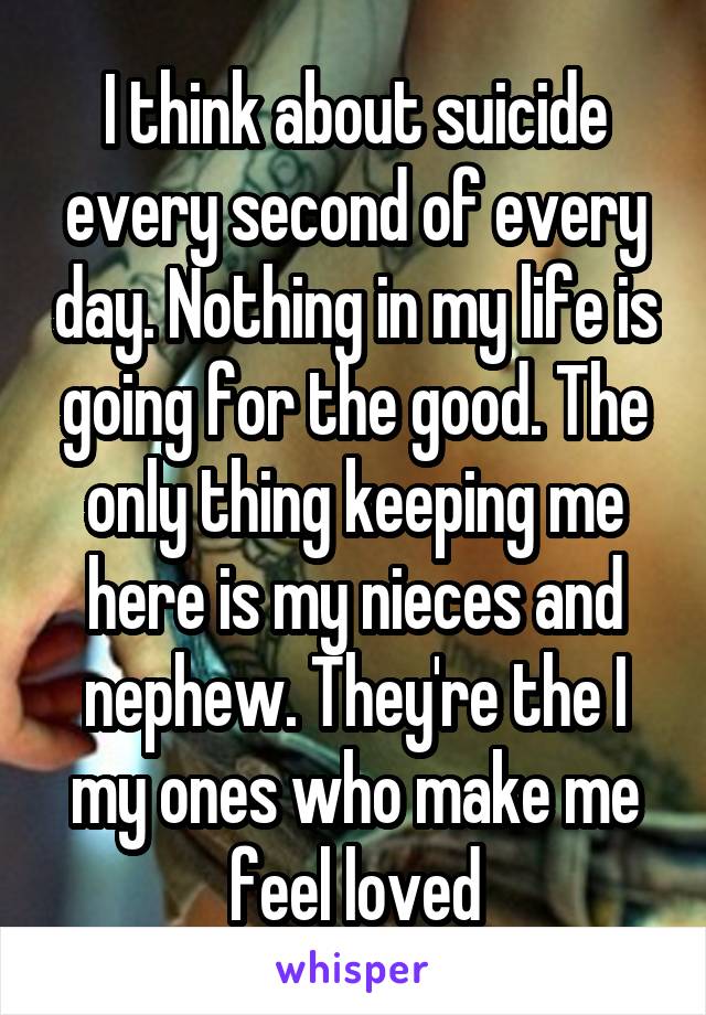 I think about suicide every second of every day. Nothing in my life is going for the good. The only thing keeping me here is my nieces and nephew. They're the I my ones who make me feel loved