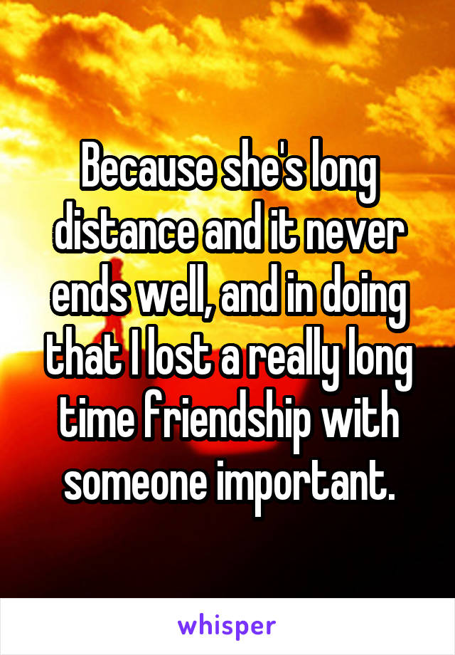 Because she's long distance and it never ends well, and in doing that I lost a really long time friendship with someone important.
