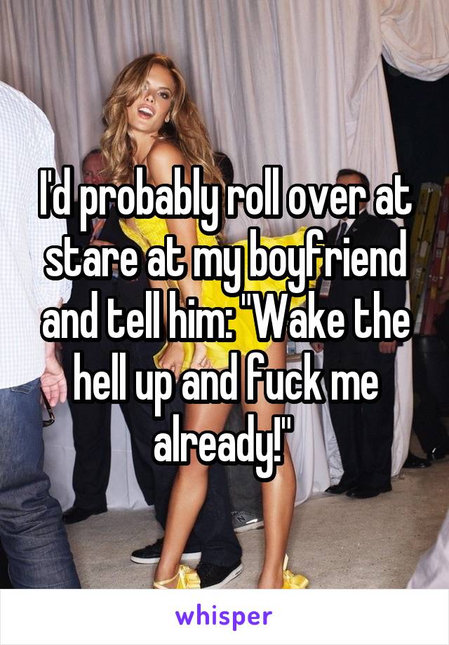 I'd probably roll over at stare at my boyfriend and tell him: "Wake the hell up and fuck me already!" 