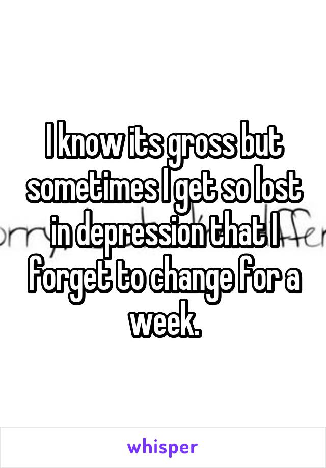 I know its gross but sometimes I get so lost in depression that I forget to change for a week.