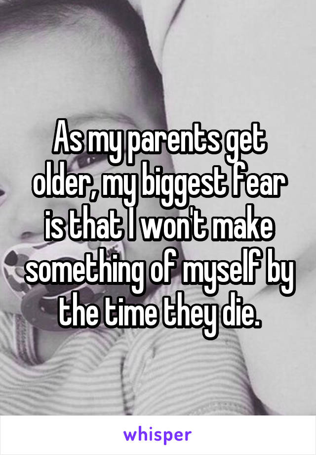 As my parents get older, my biggest fear is that I won't make something of myself by the time they die.