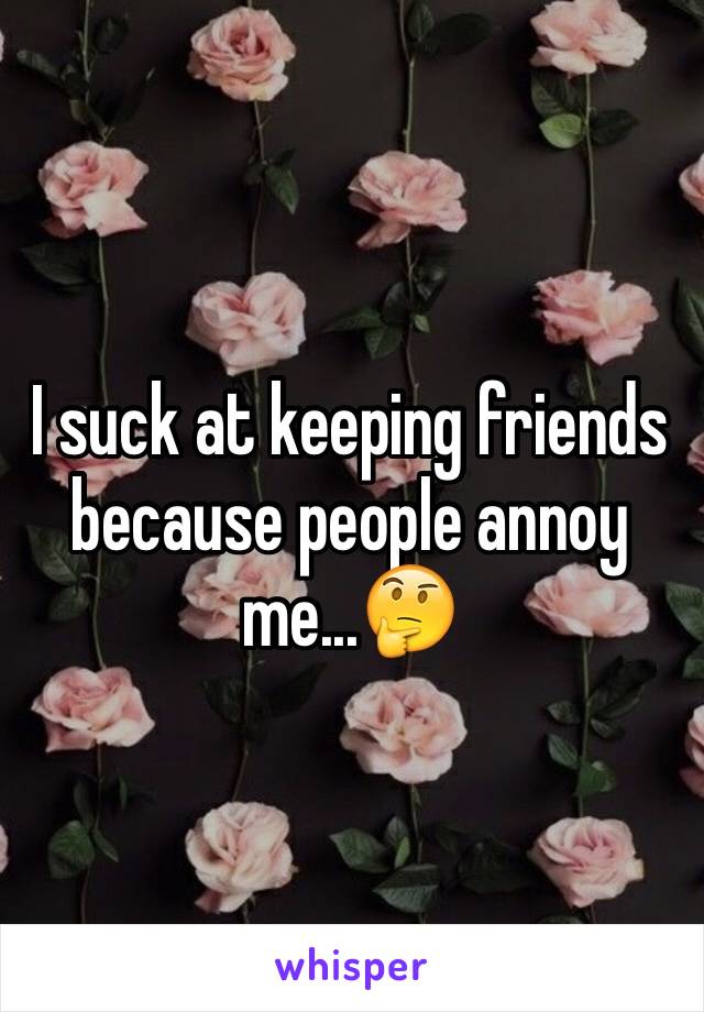 I suck at keeping friends because people annoy me...🤔