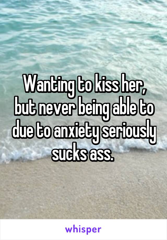 Wanting to kiss her, but never being able to due to anxiety seriously sucks ass. 