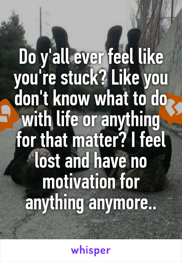 Do y'all ever feel like you're stuck? Like you don't know what to do with life or anything for that matter? I feel lost and have no motivation for anything anymore..