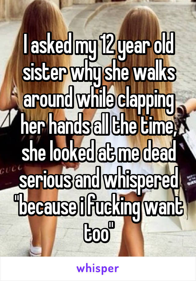 I asked my 12 year old sister why she walks around while clapping her hands all the time, she looked at me dead serious and whispered "because i fucking want too"