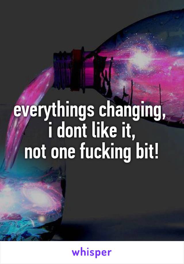 everythings changing, 
i dont like it,
not one fucking bit!