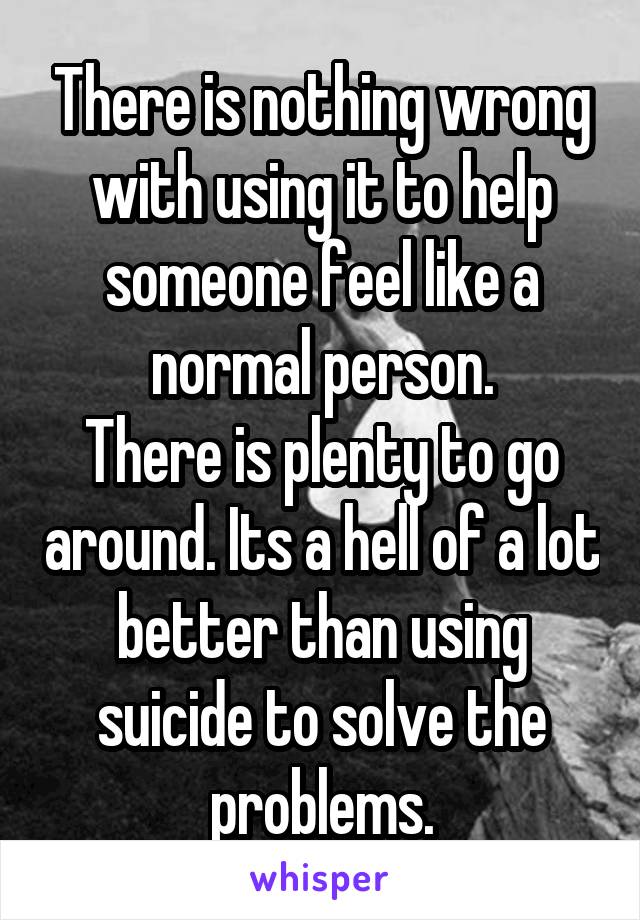 There is nothing wrong with using it to help someone feel like a normal person.
There is plenty to go around. Its a hell of a lot better than using suicide to solve the problems.