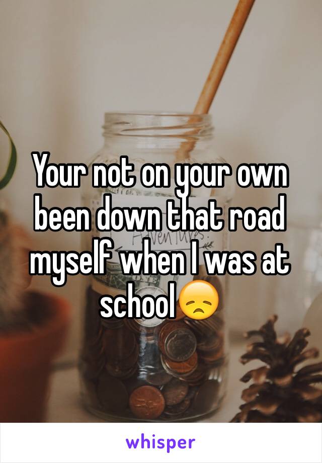 Your not on your own been down that road myself when I was at school😞