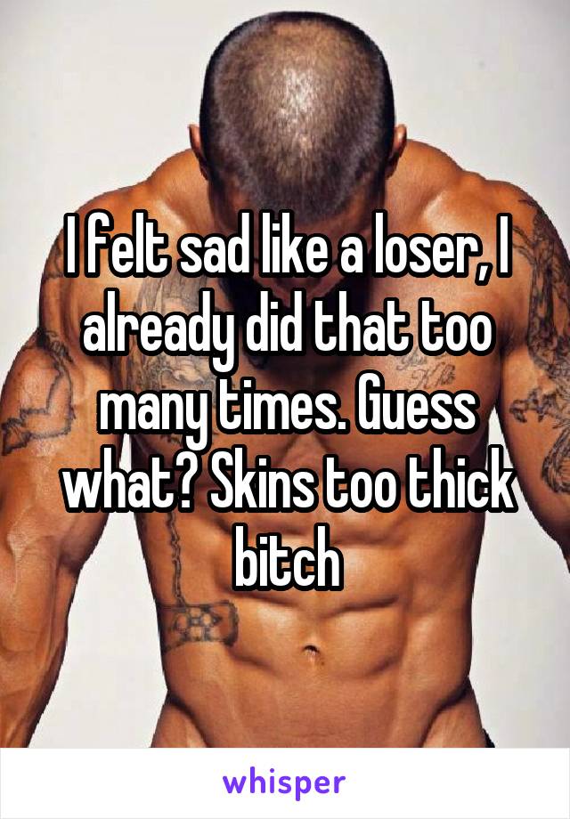 I felt sad like a loser, I already did that too many times. Guess what? Skins too thick bitch