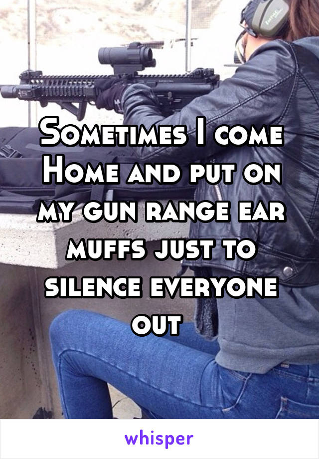 Sometimes I come
Home and put on my gun range ear muffs just to silence everyone out 