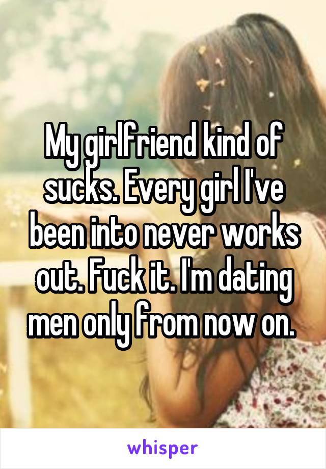 My girlfriend kind of sucks. Every girl I've been into never works out. Fuck it. I'm dating men only from now on. 