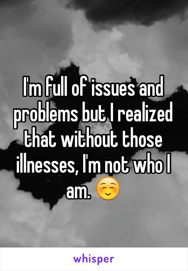 I'm full of issues and problems but I realized that without those illnesses, I'm not who I am. ☺️